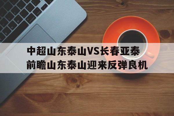 关于中超山东泰山VS长春亚泰前瞻山东泰山迎来反弹良机的信息  第1张