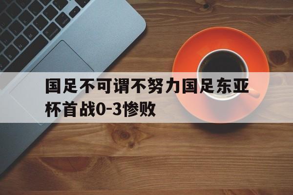 国足不可谓不努力国足东亚杯首战0-3惨败的简单介绍  第1张