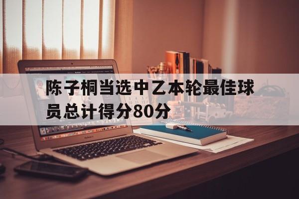 关于陈子桐当选中乙本轮最佳球员总计得分80分的信息 第1张 关于陈子桐当选中乙本轮最佳球员总计得分80分的信息 第1张