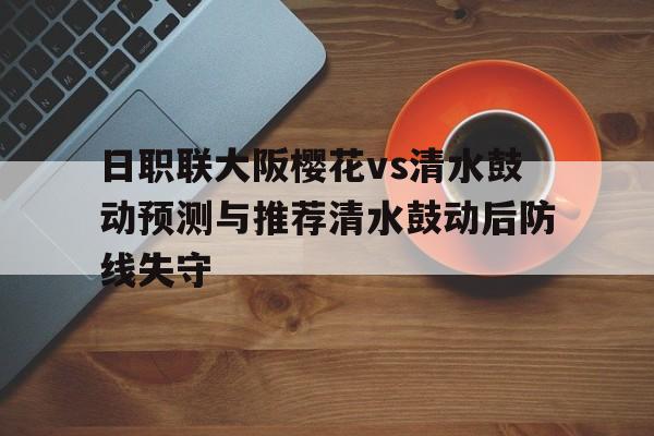 日职联大阪樱花vs清水鼓动预测与推荐清水鼓动后防线失守的简单介绍  第1张