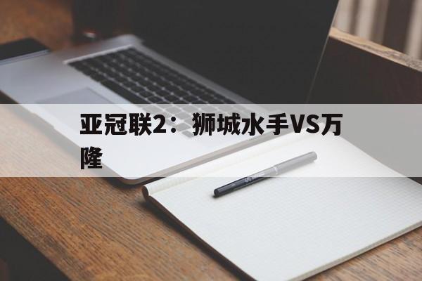 亚冠联2:狮城水手VS万隆的简单介绍 第1张 亚冠联2:狮城水手VS万隆的简单介绍 第1张