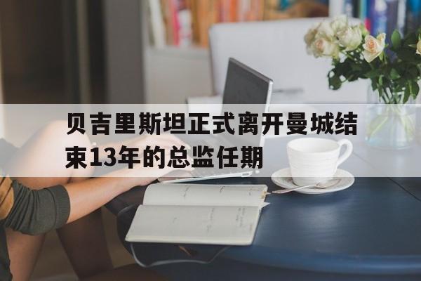 贝吉里斯坦正式离开曼城结束13年的总监任期  第1张