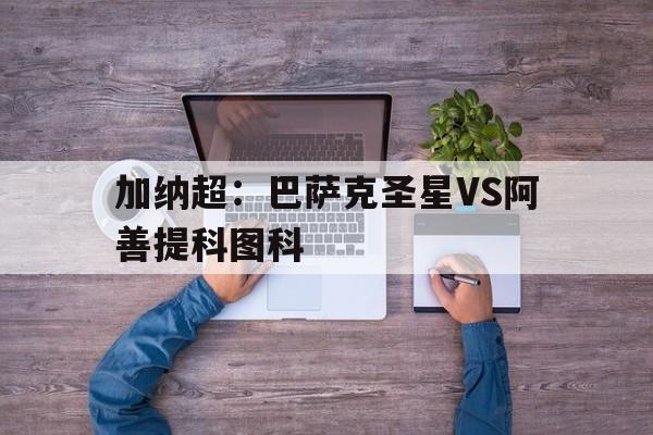 加纳超：巴萨克圣星VS阿善提科图科的简单介绍  第1张