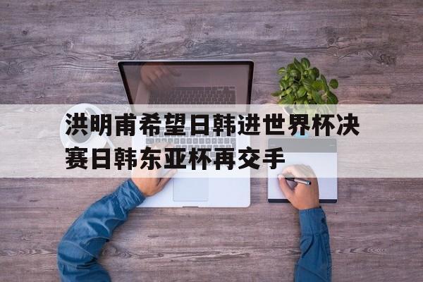 包含洪明甫希望日韩进世界杯决赛日韩东亚杯再交手的词条  第1张