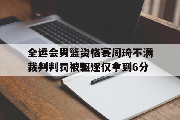 全运会男篮资格赛周琦不满裁判判罚被驱逐仅拿到6分的简单介绍  第1张