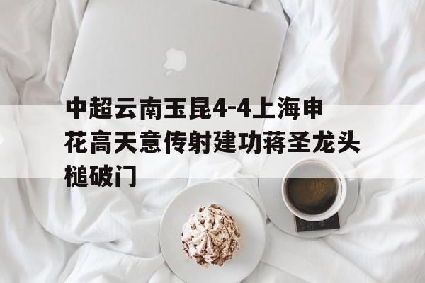 中超云南玉昆4-4上海申花高天意传射建功蒋圣龙头槌破门的简单介绍 第1张 中超云南玉昆4-4上海申花高天意传射建功蒋圣龙头槌破门的简单介绍 第1张