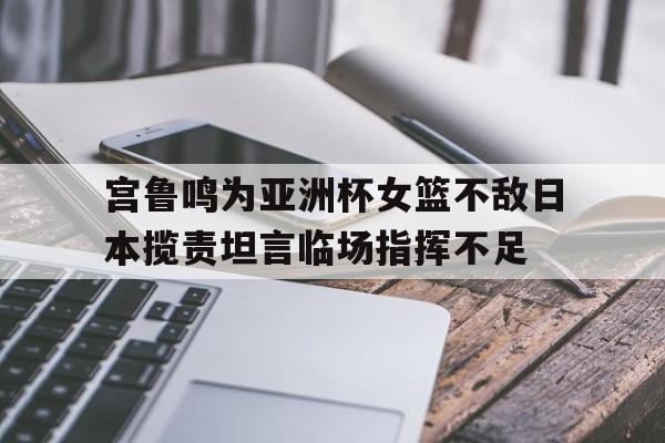 关于宫鲁鸣为亚洲杯女篮不敌日本揽责坦言临场指挥不足的信息