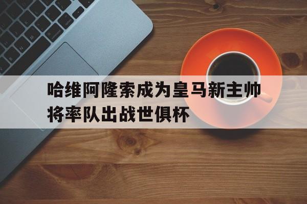 哈维阿隆索成为皇马新主帅将率队出战世俱杯的简单介绍 第1张 哈维阿隆索成为皇马新主帅将率队出战世俱杯的简单介绍 第1张