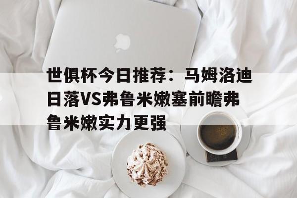 包含世俱杯今日推荐：马姆洛迪日落VS弗鲁米嫩塞前瞻弗鲁米嫩实力更强的词条  第1张