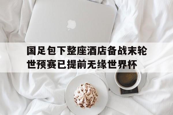 国足包下整座酒店备战末轮世预赛已提前无缘世界杯的简单介绍 第1张 国足包下整座酒店备战末轮世预赛已提前无缘世界杯的简单介绍 第1张