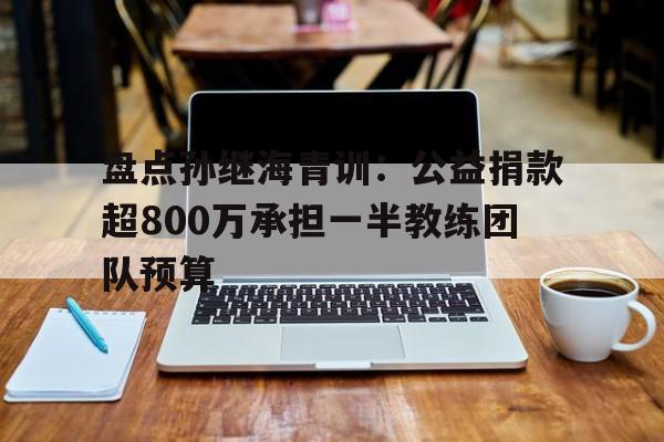 盘点孙继海青训：公益捐款超800万承担一半教练团队预算的简单介绍  第1张