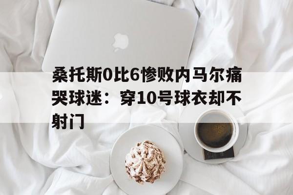 桑托斯0比6惨败内马尔痛哭球迷：穿10号球衣却不射门的简单介绍  第1张