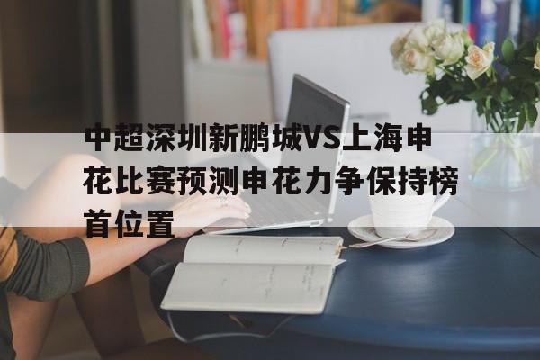 中超深圳新鹏城VS上海申花比赛预测申花力争保持榜首位置的简单介绍 第1张 中超深圳新鹏城VS上海申花比赛预测申花力争保持榜首位置的简单介绍 第1张