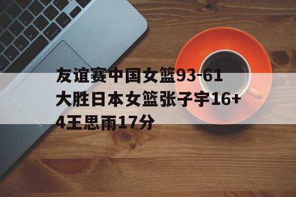 友谊赛中国女篮93-61大胜日本女篮张子宇16+4王思雨17分的简单介绍