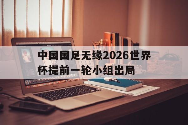 中国国足无缘2026世界杯提前一轮小组出局的简单介绍